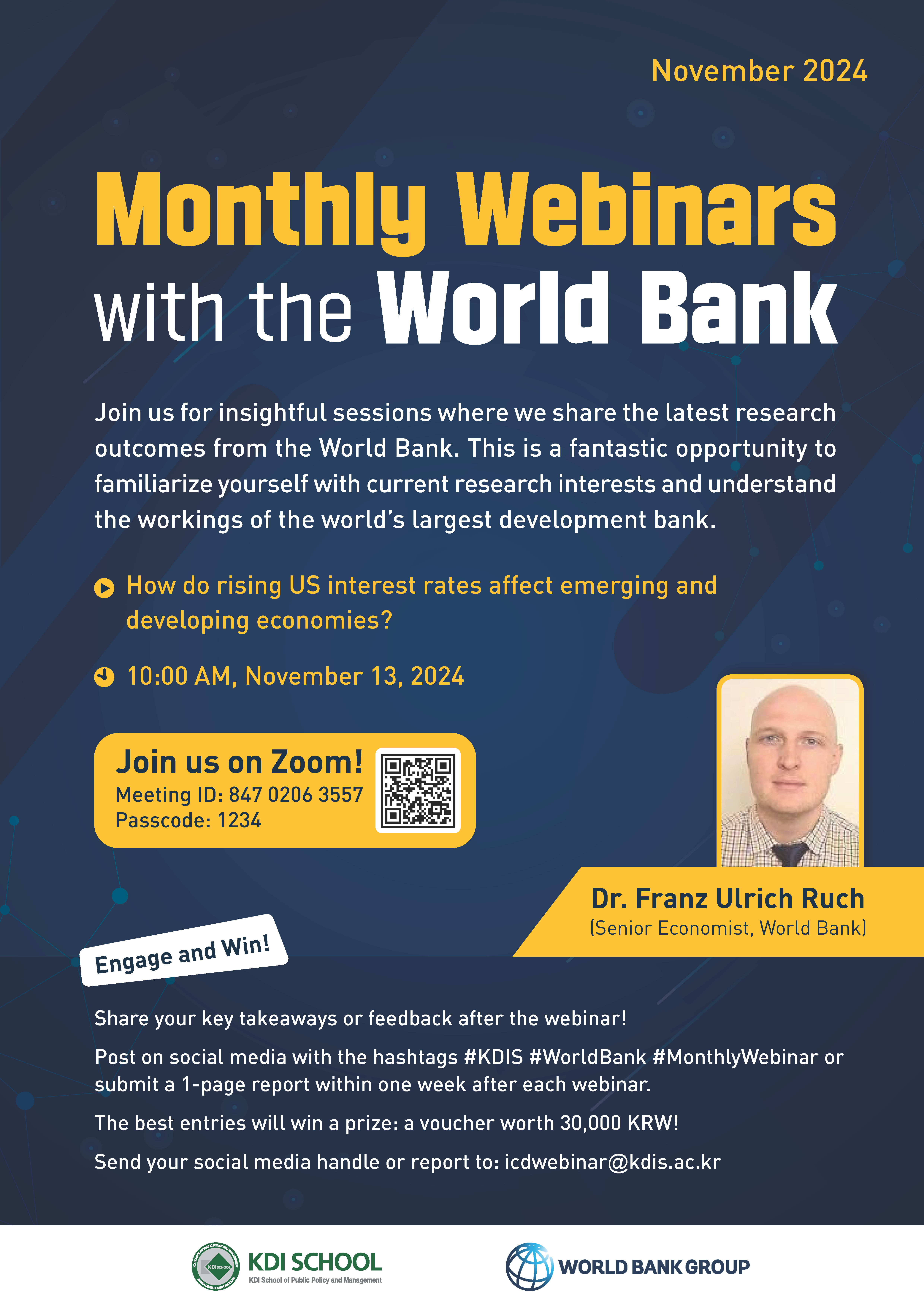 November 2024  Monthly Webinars with the World Bank  Join us for insightful sessions where we share the latest research outcomes from the World Bank. This is a fantastic opportunity to familiarize yourself with current research interests and understand the workings of the world&rsquo;s largest development bank.  ▶ How do rising US interest rates affect emerging and developing economies? 🕙 10:00 AM, November 13, 2024  📌 Join us on Zoom! Meeting ID: 847 0206 3557 Passcode: 1234 [QR 코드 https://m.site.naver.com/1vdTa]  👤 Dr. Franz Ulrich Ruch (Senior Economist, World Bank)  Engage and Win!  Share your key takeaways or feedback after the webinar! Post on social media with the hashtags #KDIS #WorldBank #MonthlyWebinar or submit a 1-page report within one week after each webinar. The best entries will win a prize: a voucher worth 30,000 KRW! Send your social media handle or report to: icdwebinar@kdis.ac.kr      KDI SCHOOL (KDI School of Public Policy and Management)      WORLD BANK GROUP